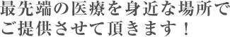 最先端の医療を身近な場所でご提供させて頂きます！